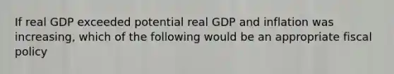 If real GDP exceeded potential real GDP and inflation was increasing, which of the following would be an appropriate fiscal policy