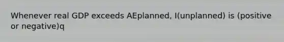 Whenever real GDP exceeds AEplanned, I(unplanned) is (positive or negative)q