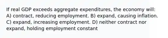 If real GDP exceeds aggregate expenditures, the economy will: A) contract, reducing employment. B) expand, causing inflation. C) expand, increasing employment. D) neither contract nor expand, holding employment constant