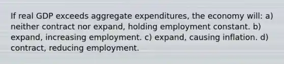 If real GDP exceeds aggregate expenditures, the economy will: a) neither contract nor expand, holding employment constant. b) expand, increasing employment. c) expand, causing inflation. d) contract, reducing employment.