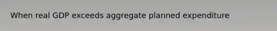 When real GDP exceeds aggregate planned expenditure