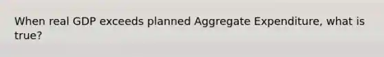 When real GDP exceeds planned Aggregate Expenditure, what is true?