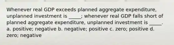 Whenever real GDP exceeds planned aggregate expenditure, unplanned investment is _____; whenever real GDP falls short of planned aggregate expenditure, unplanned investment is _____. a. positive; negative b. negative; positive c. zero; positive d. zero; negative