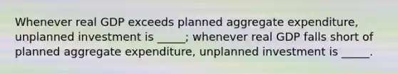 Whenever real GDP exceeds planned aggregate expenditure, unplanned investment is _____; whenever real GDP falls short of planned aggregate expenditure, unplanned investment is _____.