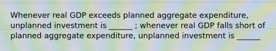 Whenever real GDP exceeds planned aggregate expenditure, unplanned investment is ______ ; whenever real GDP falls short of planned aggregate expenditure, unplanned investment is ______