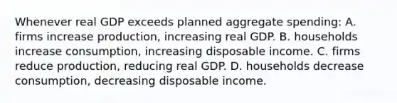 Whenever real GDP exceeds planned aggregate spending: A. firms increase production, increasing real GDP. B. households increase consumption, increasing disposable income. C. firms reduce production, reducing real GDP. D. households decrease consumption, decreasing disposable income.