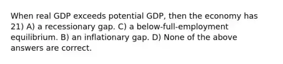 When real GDP exceeds potential GDP, then the economy has 21) A) a recessionary gap. C) a below-full-employment equilibrium. B) an inflationary gap. D) None of the above answers are correct.