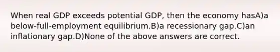 When real GDP exceeds potential GDP, then the economy hasA)a below-full-employment equilibrium.B)a recessionary gap.C)an inflationary gap.D)None of the above answers are correct.