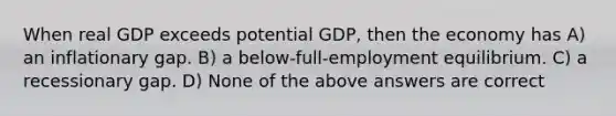 When real GDP exceeds potential GDP, then the economy has A) an inflationary gap. B) a below-full-employment equilibrium. C) a recessionary gap. D) None of the above answers are correct