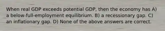 When real GDP exceeds potential GDP, then the economy has A) a below-full-employment equilibrium. B) a recessionary gap. C) an inflationary gap. D) None of the above answers are correct.