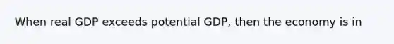 When real GDP exceeds potential GDP, then the economy is in