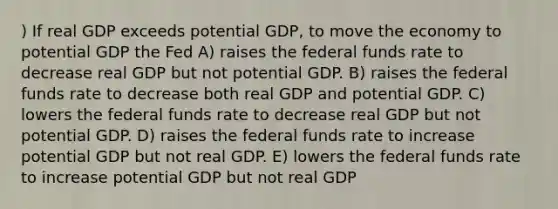 ) If real GDP exceeds potential GDP, to move the economy to potential GDP the Fed A) raises the federal funds rate to decrease real GDP but not potential GDP. B) raises the federal funds rate to decrease both real GDP and potential GDP. C) lowers the federal funds rate to decrease real GDP but not potential GDP. D) raises the federal funds rate to increase potential GDP but not real GDP. E) lowers the federal funds rate to increase potential GDP but not real GDP