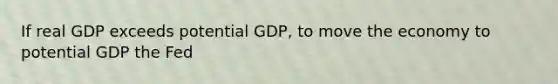 If real GDP exceeds potential GDP, to move the economy to potential GDP the Fed