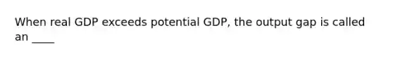 When real GDP exceeds potential GDP, the output gap is called an ____