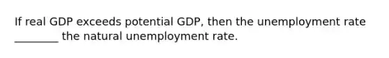 If real GDP exceeds potential GDP, then the unemployment rate ________ the natural unemployment rate.