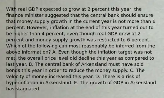 With real GDP expected to grow at 2 percent this year, the finance minister suggested that the central bank should ensure that money supply growth in the current year is not more than 6 percent. However, inflation at the end of this year turned out to be higher than 4 percent, even though real GDP grew at 2 percent and money supply growth was restricted to 6 percent. Which of the following can most reasonably be inferred from the above information? A. Even though the inflation target was not met, the overall price level did decline this year as compared to last year. B. The central bank of Arkensland must have sold bonds this year in order to reduce the money supply. C. The velocity of money increased this year. D. There is a risk of hyperinflation in Arkensland. E. The growth of GDP in Arkensland has stagnated.