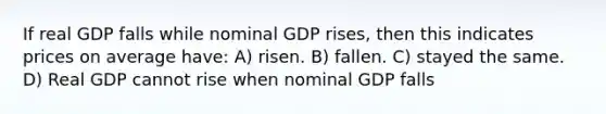 If real GDP falls while nominal GDP rises, then this indicates prices on average have: A) risen. B) fallen. C) stayed the same. D) Real GDP cannot rise when nominal GDP falls