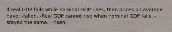 If real GDP falls while nominal GDP rises, then prices on average have: -fallen. -Real GDP cannot rise when nominal GDP falls. -stayed the same. - risen.