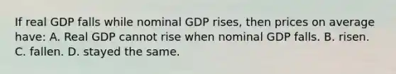 If real GDP falls while nominal GDP rises, then prices on average have: A. Real GDP cannot rise when nominal GDP falls. B. risen. C. fallen. D. stayed the same.