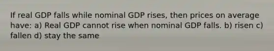 If real GDP falls while nominal GDP rises, then prices on average have: a) Real GDP cannot rise when nominal GDP falls. b) risen c) fallen d) stay the same