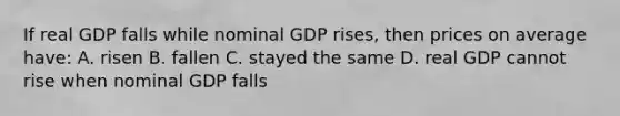 If real GDP falls while nominal GDP rises, then prices on average have: A. risen B. fallen C. stayed the same D. real GDP cannot rise when nominal GDP falls