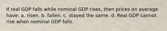 If real GDP falls while nominal GDP rises, then prices on average have: a. risen. b. fallen. c. stayed the same. d. Real GDP cannot rise when nominal GDP falls.