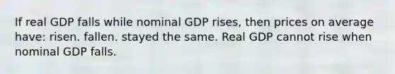 If real GDP falls while nominal GDP rises, then prices on average have: risen. fallen. stayed the same. Real GDP cannot rise when nominal GDP falls.