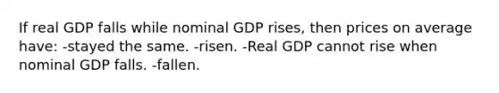 If real GDP falls while nominal GDP rises, then prices on average have: -stayed the same. -risen. -Real GDP cannot rise when nominal GDP falls. -fallen.