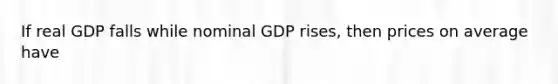 If real GDP falls while nominal GDP rises, then prices on average have