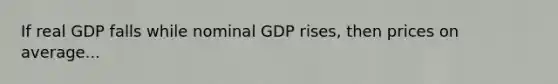 If real GDP falls while nominal GDP rises, then prices on average...