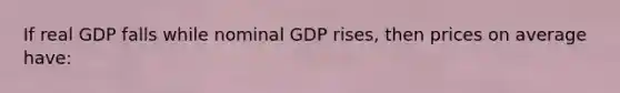 If real GDP falls while nominal GDP rises, then prices on average have: