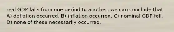 real GDP falls from one period to another, we can conclude that A) deflation occurred. B) inflation occurred. C) nominal GDP fell. D) none of these necessarily occurred.