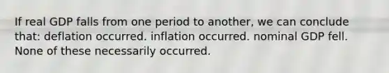 If real GDP falls from one period to another, we can conclude that: deflation occurred. inflation occurred. nominal GDP fell. None of these necessarily occurred.