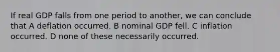 If real GDP falls from one period to another, we can conclude that A deflation occurred. B nominal GDP fell. C inflation occurred. D none of these necessarily occurred.