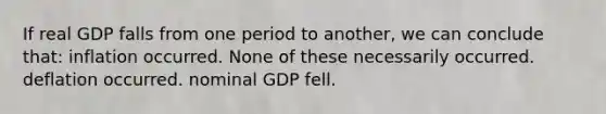 If real GDP falls from one period to another, we can conclude that: inflation occurred. None of these necessarily occurred. deflation occurred. nominal GDP fell.