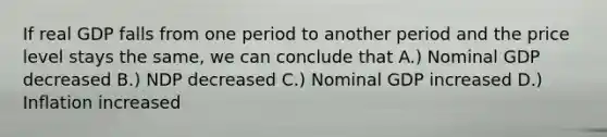 If real GDP falls from one period to another period and the price level stays the same, we can conclude that A.) Nominal GDP decreased B.) NDP decreased C.) Nominal GDP increased D.) Inflation increased