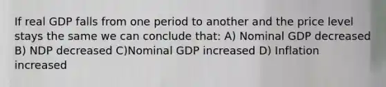 If real GDP falls from one period to another and the price level stays the same we can conclude that: A) Nominal GDP decreased B) NDP decreased C)Nominal GDP increased D) Inflation increased