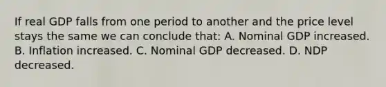 If real GDP falls from one period to another and the price level stays the same we can conclude that: A. Nominal GDP increased. B. Inflation increased. C. Nominal GDP decreased. D. NDP decreased.