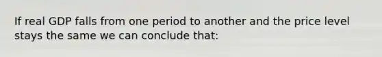 If real GDP falls from one period to another and the price level stays the same we can conclude that: