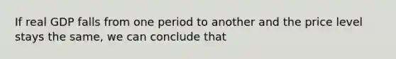If real GDP falls from one period to another and the price level stays the same, we can conclude that