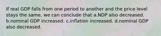 If real GDP falls from one period to another and the price level stays the same, we can conclude that a.NDP also decreased. b.nominal GDP increased. c.inflation increased. d.nominal GDP also decreased.