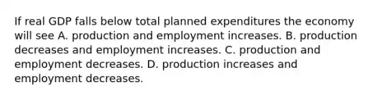 If real GDP falls below total planned expenditures the economy will see A. production and employment increases. B. production decreases and employment increases. C. production and employment decreases. D. production increases and employment decreases.