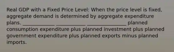 Real GDP with a Fixed Price Level: When the price level is fixed, aggregate demand is determined by aggregate expenditure plans. _____________ ____________ ________________ planned consumption expenditure plus planned investment plus planned government expenditure plus planned exports minus planned imports.