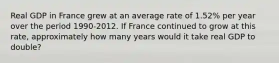 Real GDP in France grew at an average rate of 1.52% per year over the period 1990-2012. If France continued to grow at this rate, approximately how many years would it take real GDP to double?