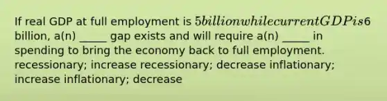 If real GDP at full employment is 5 billion while current GDP is6 billion, a(n) _____ gap exists and will require a(n) _____ in spending to bring the economy back to full employment. recessionary; increase recessionary; decrease inflationary; increase inflationary; decrease