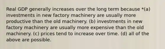 Real GDP generally increases over the long term because *(a) investments in new factory machinery are usually more productive than the old machinery. (b) investments in new factory machinery are usually more expensive than the old machinery. (c) prices tend to increase over time. (d) all of the above are possible.