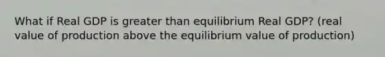 What if Real GDP is greater than equilibrium Real GDP? (real value of production above the equilibrium value of production)