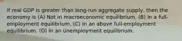 If real GDP is greater than long-run aggregate supply, then the economy is (A) Not in macroeconomic equilibrium. (B) In a full-employment equilibrium. (C) In an above full-employment equilibrium. (D) In an unemployment equilibrium.