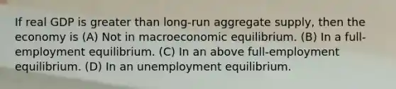 If real GDP is <a href='https://www.questionai.com/knowledge/ktgHnBD4o3-greater-than' class='anchor-knowledge'>greater than</a> long-run aggregate supply, then the economy is (A) Not in macroeconomic equilibrium. (B) In a full-employment equilibrium. (C) In an above full-employment equilibrium. (D) In an unemployment equilibrium.