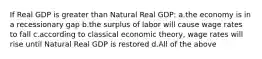 If Real GDP is greater than Natural Real GDP: a.the economy is in a recessionary gap b.the surplus of labor will cause wage rates to fall c.according to classical economic theory, wage rates will rise until Natural Real GDP is restored d.All of the above